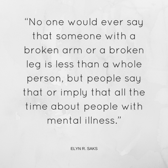 “No one would ever say that someone with a broken arm or a broken leg is less than a whole person, but people say that or imply that all the time about people with mental illness.”