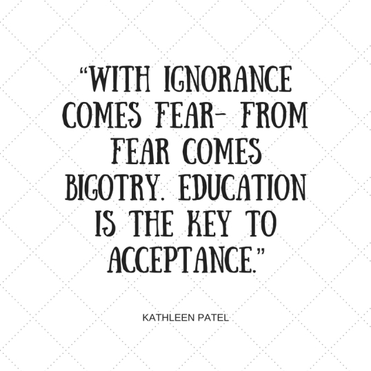 “With ignorance comes fear- from fear comes bigotry. Education is the key to acceptance.”