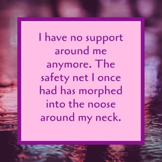 I have no support around me anymore. The safety net I once had has morphed into the noose around my neck.