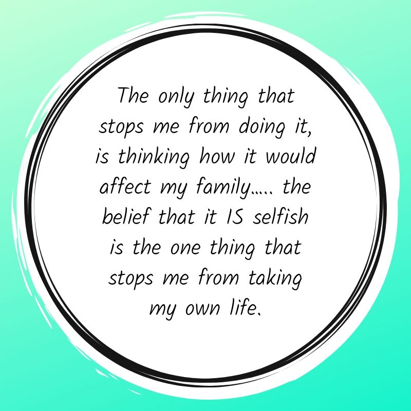 The only thing that stops me from doing it, is thinking how it would affect my family….. the belief that it IS selfish is the one thing that stops me from taking my own life.